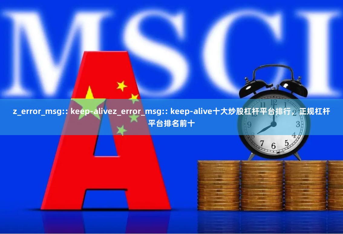 z_error_msg:: keep-alivez_error_msg:: keep-alive十大炒股杠杆平台排行，正规杠杆平台排名前十