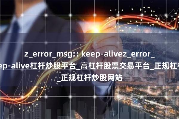 z_error_msg:: keep-alivez_error_msg:: keep-alive杠杆炒股平台_高杠杆股票交易平台_正规杠杆炒股网站