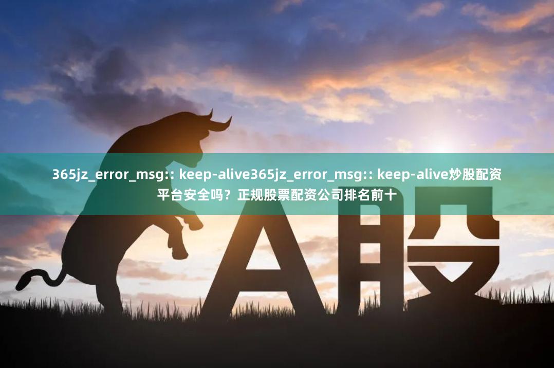 365jz_error_msg:: keep-alive365jz_error_msg:: keep-alive炒股配资平台安全吗？正规股票配资公司排名前十