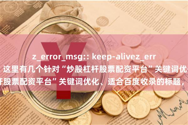 z_error_msg:: keep-alivez_error_msg:: keep-alive好的，这里有几个针对“炒股杠杆股票配资平台”关键词优化、适合百度收录的标题，均在以内：