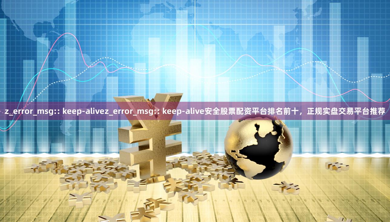 z_error_msg:: keep-alivez_error_msg:: keep-alive安全股票配资平台排名前十，正规实盘交易平台推荐