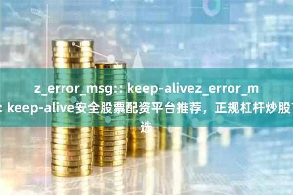 z_error_msg:: keep-alivez_error_msg:: keep-alive安全股票配资平台推荐，正规杠杆炒股首选