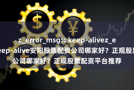 z_error_msg:: keep-alivez_error_msg:: keep-alive安阳股票配资公司哪家好？正规股票配资平台推荐