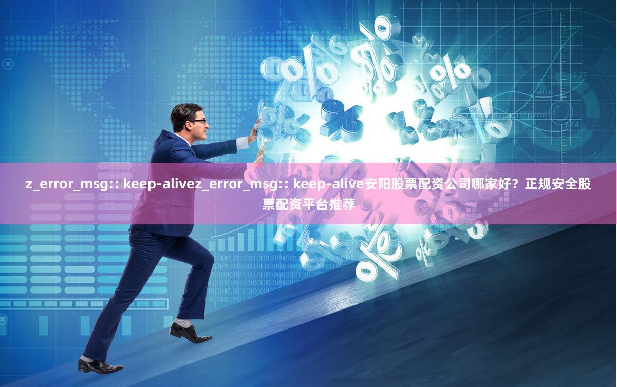 z_error_msg:: keep-alivez_error_msg:: keep-alive安阳股票配资公司哪家好？正规安全股票配资平台推荐