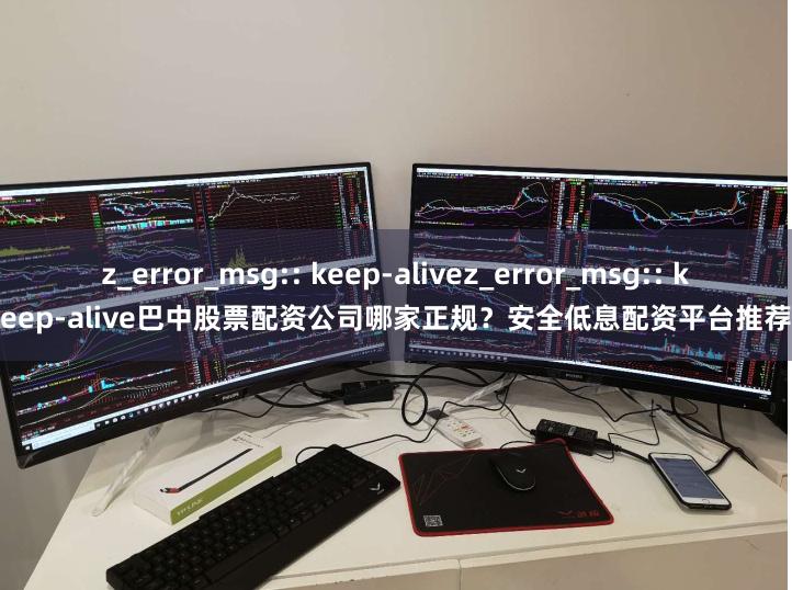 z_error_msg:: keep-alivez_error_msg:: keep-alive巴中股票配资公司哪家正规？安全低息配资平台推荐