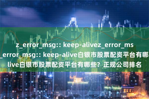 z_error_msg:: keep-alivez_error_msg:: keep-alivez_error_msg:: keep-alive白银市股票配资平台有哪些？正规公司排名