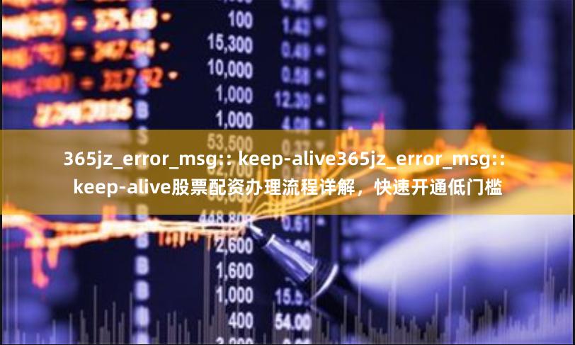 365jz_error_msg:: keep-alive365jz_error_msg:: keep-alive股票配资办理流程详解，快速开通低门槛