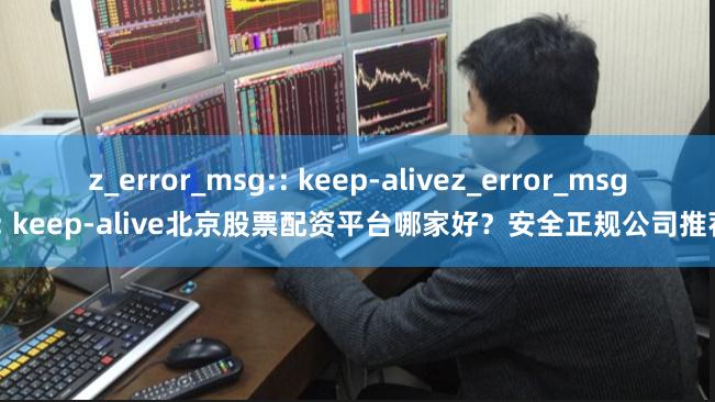 z_error_msg:: keep-alivez_error_msg:: keep-alive北京股票配资平台哪家好？安全正规公司推荐