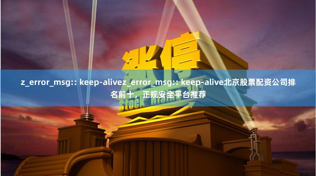 z_error_msg:: keep-alivez_error_msg:: keep-alive北京股票配资公司排名前十，正规安全平台推荐