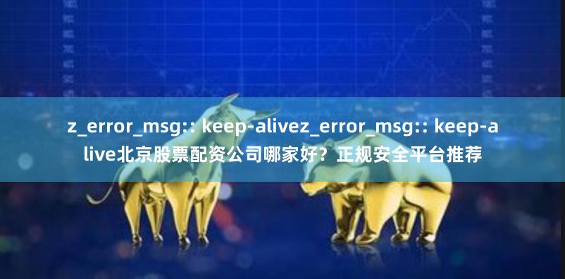 z_error_msg:: keep-alivez_error_msg:: keep-alive北京股票配资公司哪家好？正规安全平台推荐