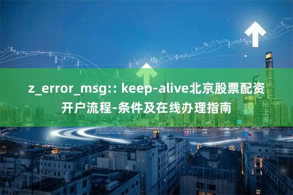 z_error_msg:: keep-alive北京股票配资开户流程-条件及在线办理指南