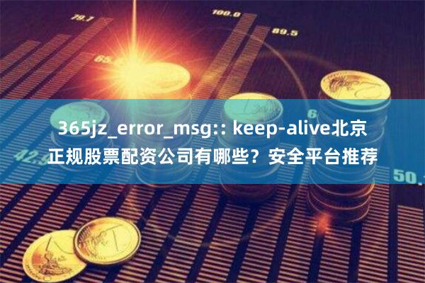 365jz_error_msg:: keep-alive北京正规股票配资公司有哪些？安全平台推荐
